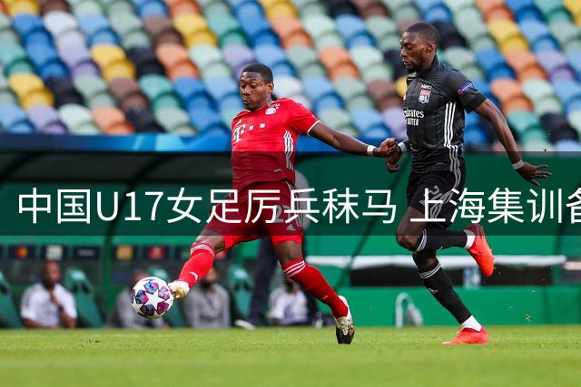 中国U17女足厉兵秣马 上海集训备战2026世界杯
